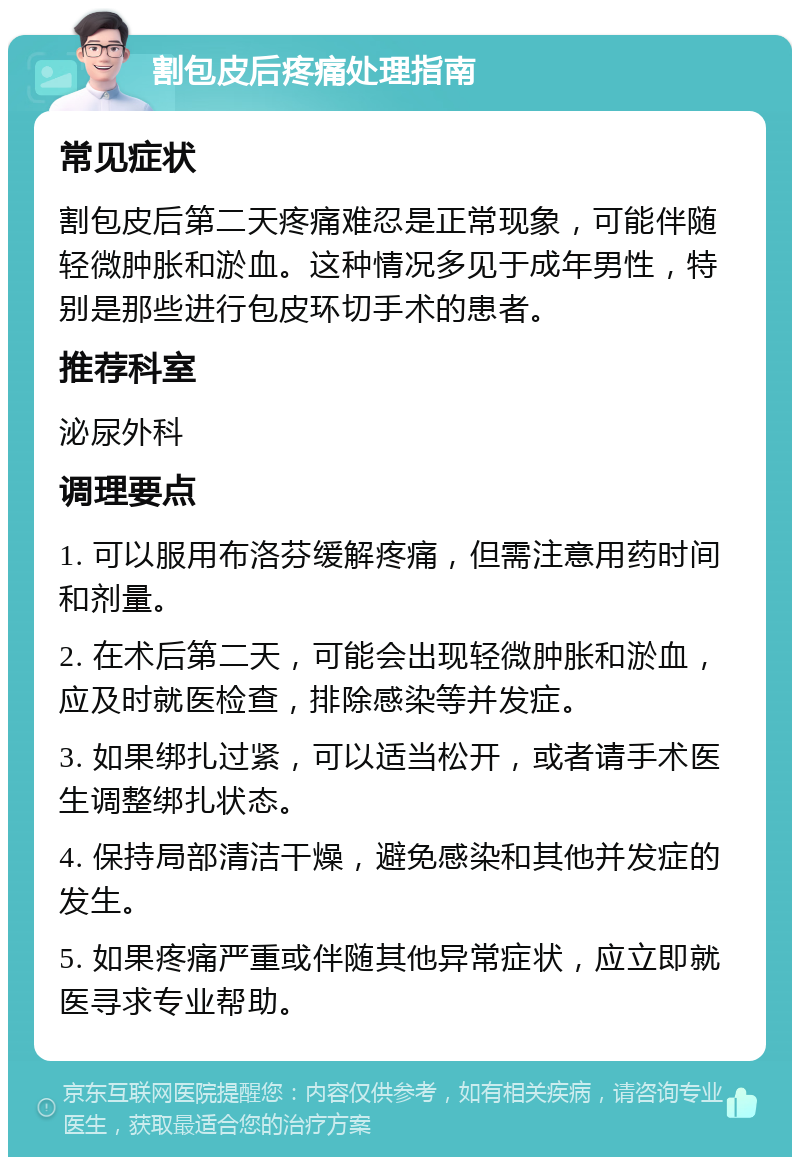 割包皮后疼痛处理指南 常见症状 割包皮后第二天疼痛难忍是正常现象，可能伴随轻微肿胀和淤血。这种情况多见于成年男性，特别是那些进行包皮环切手术的患者。 推荐科室 泌尿外科 调理要点 1. 可以服用布洛芬缓解疼痛，但需注意用药时间和剂量。 2. 在术后第二天，可能会出现轻微肿胀和淤血，应及时就医检查，排除感染等并发症。 3. 如果绑扎过紧，可以适当松开，或者请手术医生调整绑扎状态。 4. 保持局部清洁干燥，避免感染和其他并发症的发生。 5. 如果疼痛严重或伴随其他异常症状，应立即就医寻求专业帮助。