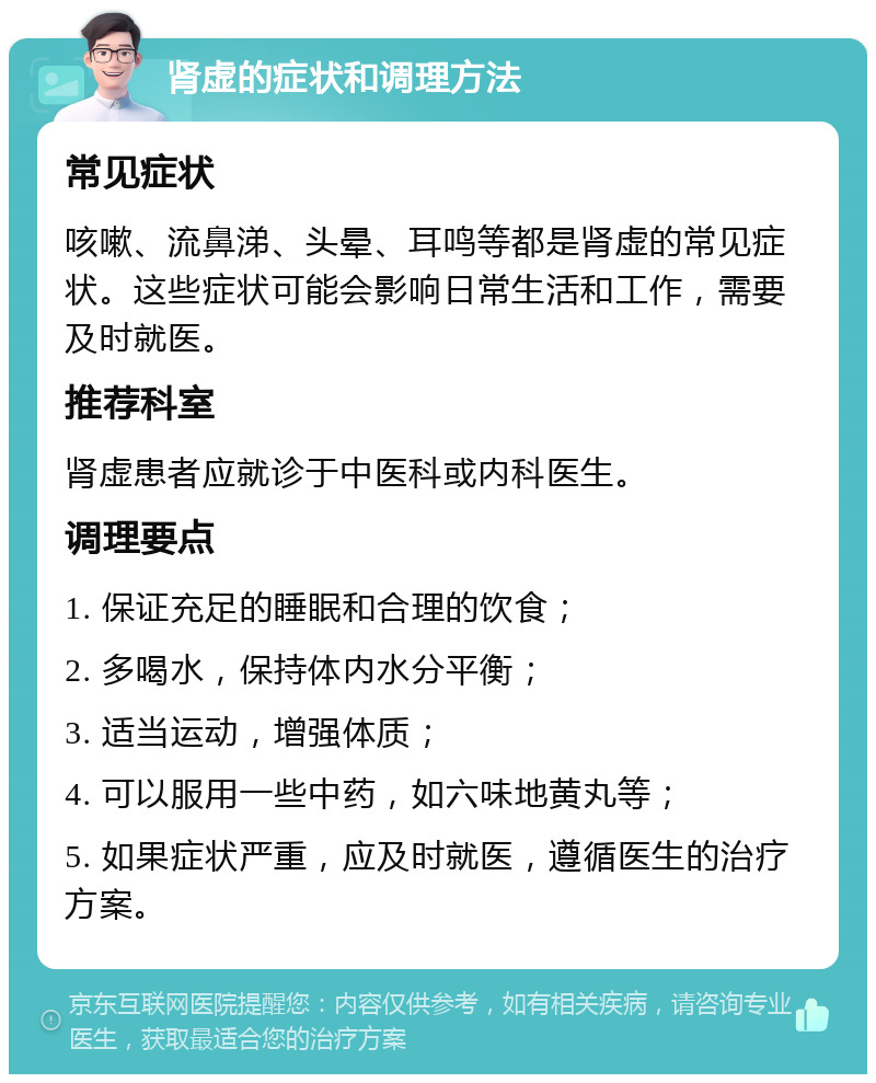 肾虚的症状和调理方法 常见症状 咳嗽、流鼻涕、头晕、耳鸣等都是肾虚的常见症状。这些症状可能会影响日常生活和工作，需要及时就医。 推荐科室 肾虚患者应就诊于中医科或内科医生。 调理要点 1. 保证充足的睡眠和合理的饮食； 2. 多喝水，保持体内水分平衡； 3. 适当运动，增强体质； 4. 可以服用一些中药，如六味地黄丸等； 5. 如果症状严重，应及时就医，遵循医生的治疗方案。