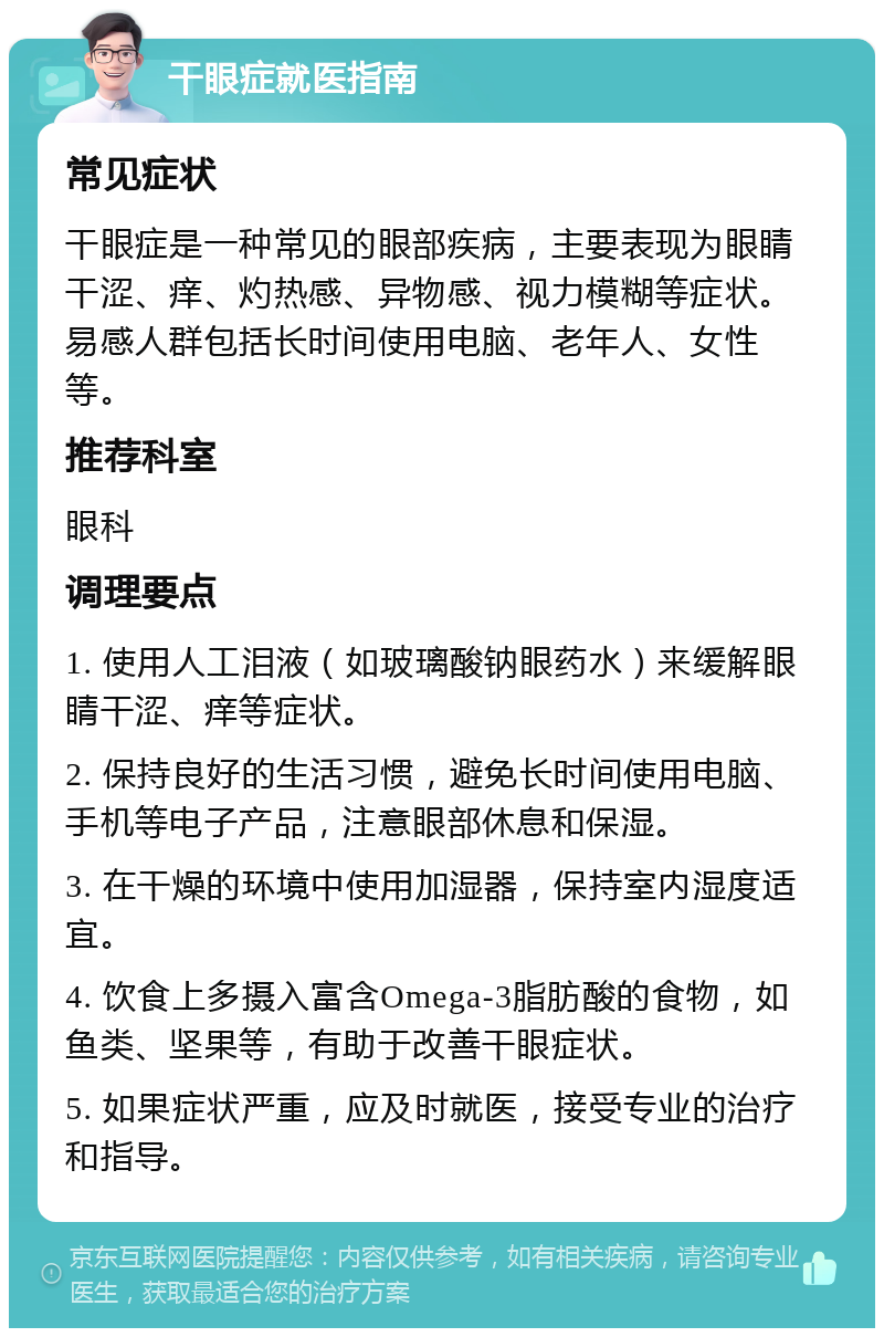 干眼症就医指南 常见症状 干眼症是一种常见的眼部疾病，主要表现为眼睛干涩、痒、灼热感、异物感、视力模糊等症状。易感人群包括长时间使用电脑、老年人、女性等。 推荐科室 眼科 调理要点 1. 使用人工泪液（如玻璃酸钠眼药水）来缓解眼睛干涩、痒等症状。 2. 保持良好的生活习惯，避免长时间使用电脑、手机等电子产品，注意眼部休息和保湿。 3. 在干燥的环境中使用加湿器，保持室内湿度适宜。 4. 饮食上多摄入富含Omega-3脂肪酸的食物，如鱼类、坚果等，有助于改善干眼症状。 5. 如果症状严重，应及时就医，接受专业的治疗和指导。