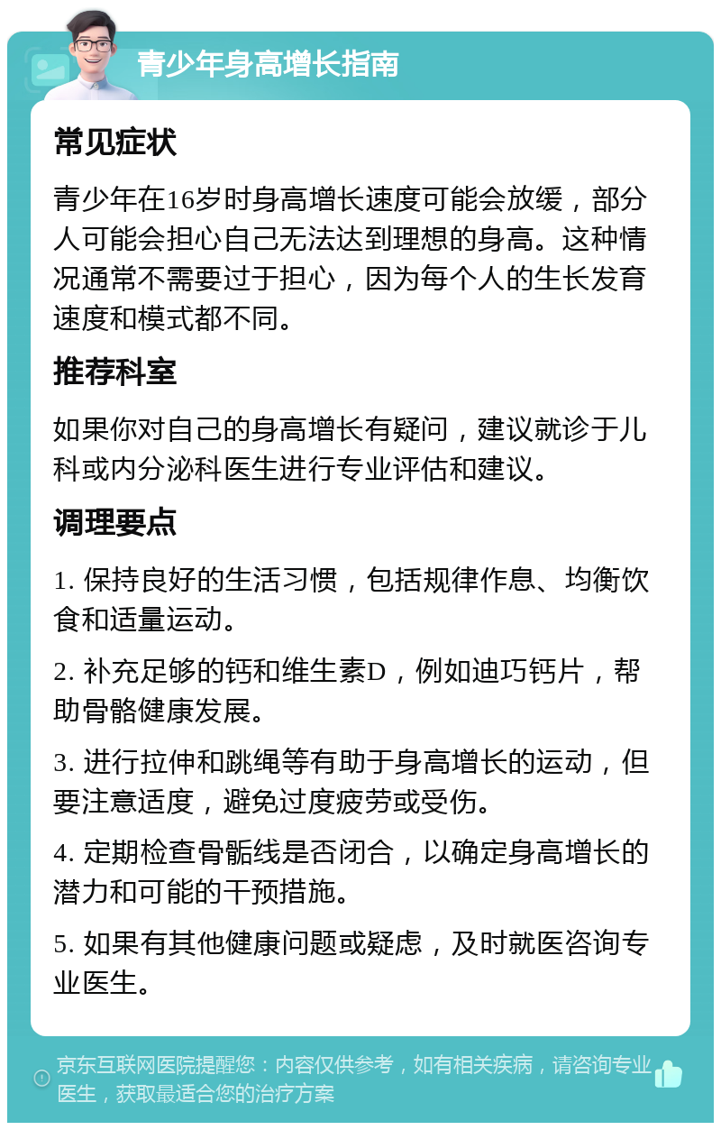 青少年身高增长指南 常见症状 青少年在16岁时身高增长速度可能会放缓，部分人可能会担心自己无法达到理想的身高。这种情况通常不需要过于担心，因为每个人的生长发育速度和模式都不同。 推荐科室 如果你对自己的身高增长有疑问，建议就诊于儿科或内分泌科医生进行专业评估和建议。 调理要点 1. 保持良好的生活习惯，包括规律作息、均衡饮食和适量运动。 2. 补充足够的钙和维生素D，例如迪巧钙片，帮助骨骼健康发展。 3. 进行拉伸和跳绳等有助于身高增长的运动，但要注意适度，避免过度疲劳或受伤。 4. 定期检查骨骺线是否闭合，以确定身高增长的潜力和可能的干预措施。 5. 如果有其他健康问题或疑虑，及时就医咨询专业医生。