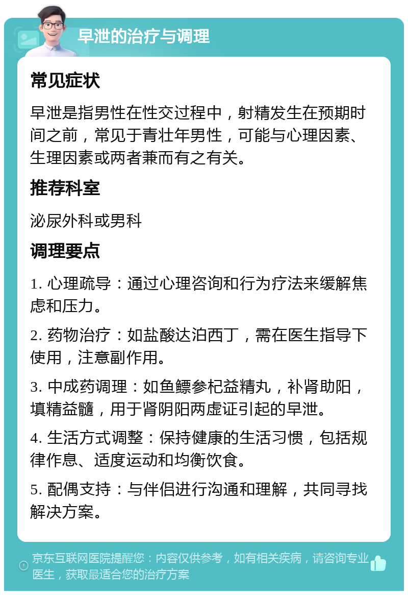 早泄的治疗与调理 常见症状 早泄是指男性在性交过程中，射精发生在预期时间之前，常见于青壮年男性，可能与心理因素、生理因素或两者兼而有之有关。 推荐科室 泌尿外科或男科 调理要点 1. 心理疏导：通过心理咨询和行为疗法来缓解焦虑和压力。 2. 药物治疗：如盐酸达泊西丁，需在医生指导下使用，注意副作用。 3. 中成药调理：如鱼鳔参杞益精丸，补肾助阳，填精益髓，用于肾阴阳两虚证引起的早泄。 4. 生活方式调整：保持健康的生活习惯，包括规律作息、适度运动和均衡饮食。 5. 配偶支持：与伴侣进行沟通和理解，共同寻找解决方案。