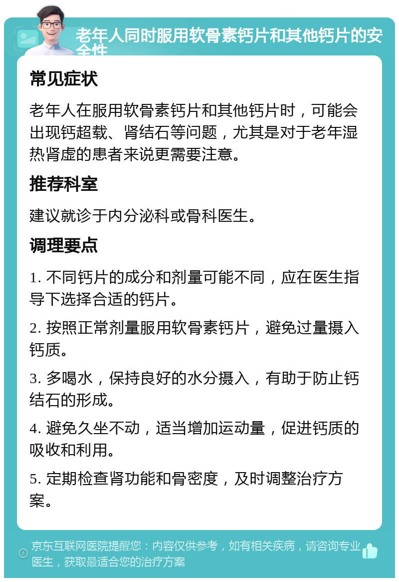 老年人同时服用软骨素钙片和其他钙片的安全性 常见症状 老年人在服用软骨素钙片和其他钙片时，可能会出现钙超载、肾结石等问题，尤其是对于老年湿热肾虚的患者来说更需要注意。 推荐科室 建议就诊于内分泌科或骨科医生。 调理要点 1. 不同钙片的成分和剂量可能不同，应在医生指导下选择合适的钙片。 2. 按照正常剂量服用软骨素钙片，避免过量摄入钙质。 3. 多喝水，保持良好的水分摄入，有助于防止钙结石的形成。 4. 避免久坐不动，适当增加运动量，促进钙质的吸收和利用。 5. 定期检查肾功能和骨密度，及时调整治疗方案。