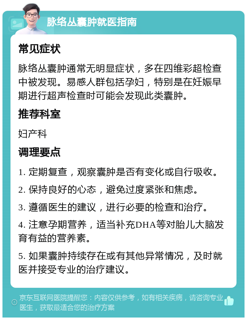 脉络丛囊肿就医指南 常见症状 脉络丛囊肿通常无明显症状，多在四维彩超检查中被发现。易感人群包括孕妇，特别是在妊娠早期进行超声检查时可能会发现此类囊肿。 推荐科室 妇产科 调理要点 1. 定期复查，观察囊肿是否有变化或自行吸收。 2. 保持良好的心态，避免过度紧张和焦虑。 3. 遵循医生的建议，进行必要的检查和治疗。 4. 注意孕期营养，适当补充DHA等对胎儿大脑发育有益的营养素。 5. 如果囊肿持续存在或有其他异常情况，及时就医并接受专业的治疗建议。