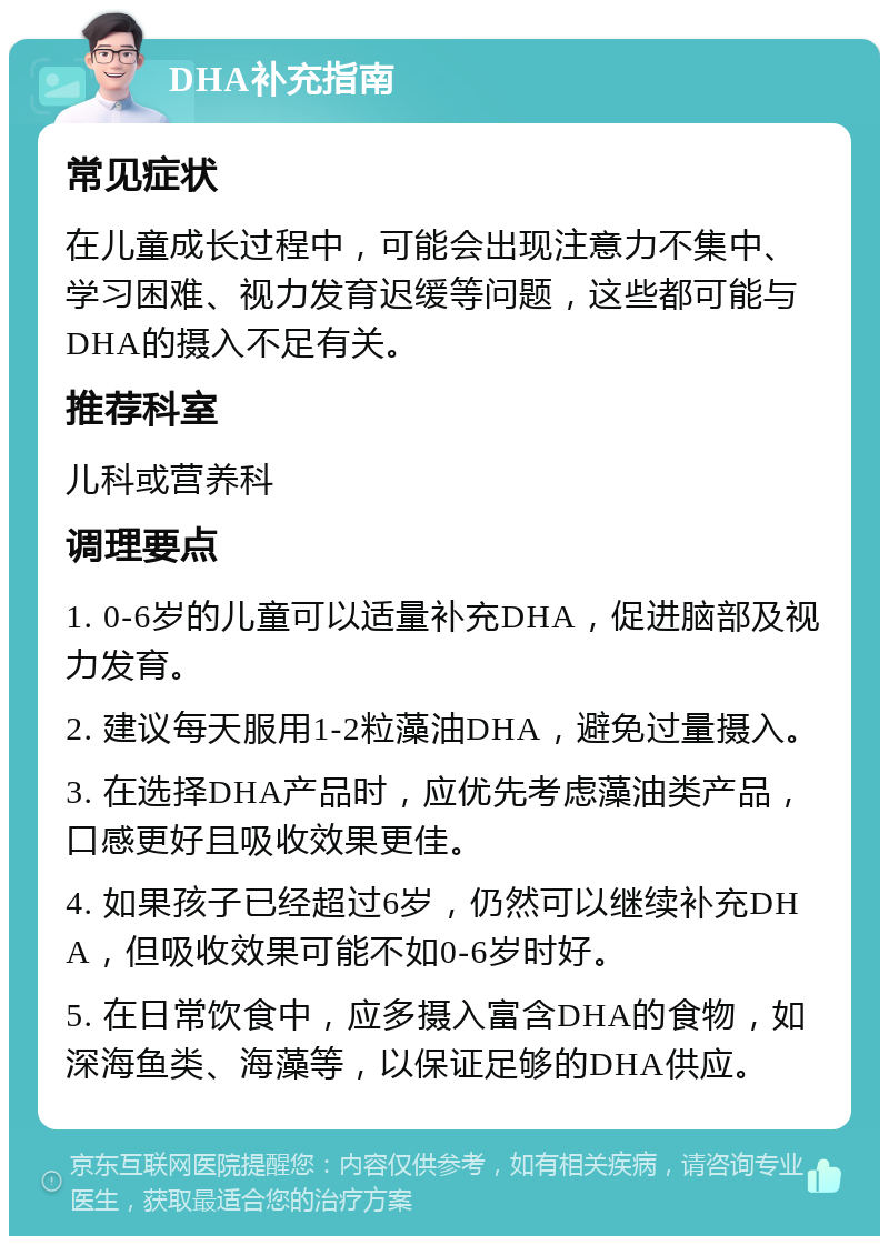 DHA补充指南 常见症状 在儿童成长过程中，可能会出现注意力不集中、学习困难、视力发育迟缓等问题，这些都可能与DHA的摄入不足有关。 推荐科室 儿科或营养科 调理要点 1. 0-6岁的儿童可以适量补充DHA，促进脑部及视力发育。 2. 建议每天服用1-2粒藻油DHA，避免过量摄入。 3. 在选择DHA产品时，应优先考虑藻油类产品，口感更好且吸收效果更佳。 4. 如果孩子已经超过6岁，仍然可以继续补充DHA，但吸收效果可能不如0-6岁时好。 5. 在日常饮食中，应多摄入富含DHA的食物，如深海鱼类、海藻等，以保证足够的DHA供应。