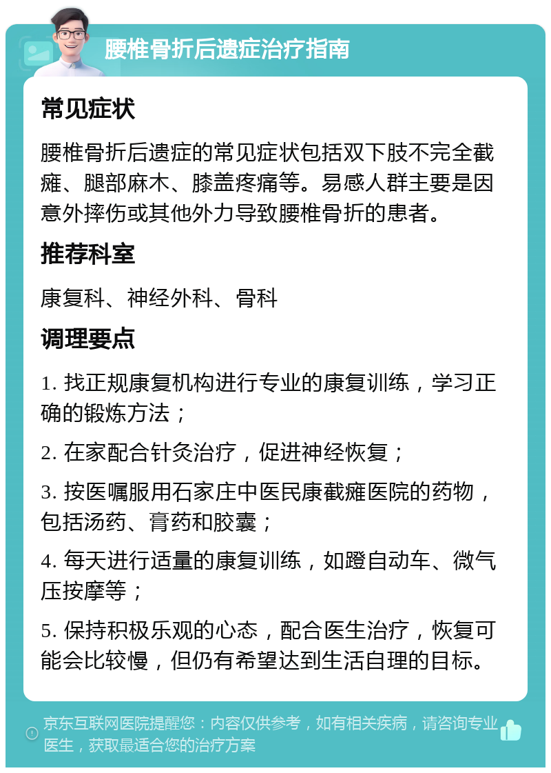 腰椎骨折后遗症治疗指南 常见症状 腰椎骨折后遗症的常见症状包括双下肢不完全截瘫、腿部麻木、膝盖疼痛等。易感人群主要是因意外摔伤或其他外力导致腰椎骨折的患者。 推荐科室 康复科、神经外科、骨科 调理要点 1. 找正规康复机构进行专业的康复训练，学习正确的锻炼方法； 2. 在家配合针灸治疗，促进神经恢复； 3. 按医嘱服用石家庄中医民康截瘫医院的药物，包括汤药、膏药和胶囊； 4. 每天进行适量的康复训练，如蹬自动车、微气压按摩等； 5. 保持积极乐观的心态，配合医生治疗，恢复可能会比较慢，但仍有希望达到生活自理的目标。