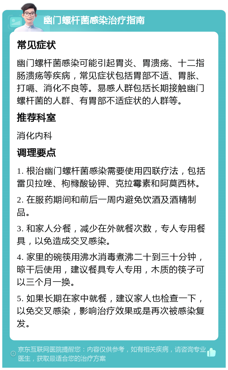 幽门螺杆菌感染治疗指南 常见症状 幽门螺杆菌感染可能引起胃炎、胃溃疡、十二指肠溃疡等疾病，常见症状包括胃部不适、胃胀、打嗝、消化不良等。易感人群包括长期接触幽门螺杆菌的人群、有胃部不适症状的人群等。 推荐科室 消化内科 调理要点 1. 根治幽门螺杆菌感染需要使用四联疗法，包括雷贝拉唑、枸橼酸铋钾、克拉霉素和阿莫西林。 2. 在服药期间和前后一周内避免饮酒及酒精制品。 3. 和家人分餐，减少在外就餐次数，专人专用餐具，以免造成交叉感染。 4. 家里的碗筷用沸水消毒煮沸二十到三十分钟，晾干后使用，建议餐具专人专用，木质的筷子可以三个月一换。 5. 如果长期在家中就餐，建议家人也检查一下，以免交叉感染，影响治疗效果或是再次被感染复发。