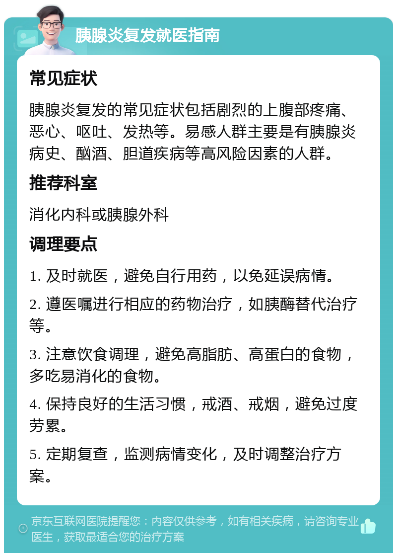 胰腺炎复发就医指南 常见症状 胰腺炎复发的常见症状包括剧烈的上腹部疼痛、恶心、呕吐、发热等。易感人群主要是有胰腺炎病史、酗酒、胆道疾病等高风险因素的人群。 推荐科室 消化内科或胰腺外科 调理要点 1. 及时就医，避免自行用药，以免延误病情。 2. 遵医嘱进行相应的药物治疗，如胰酶替代治疗等。 3. 注意饮食调理，避免高脂肪、高蛋白的食物，多吃易消化的食物。 4. 保持良好的生活习惯，戒酒、戒烟，避免过度劳累。 5. 定期复查，监测病情变化，及时调整治疗方案。