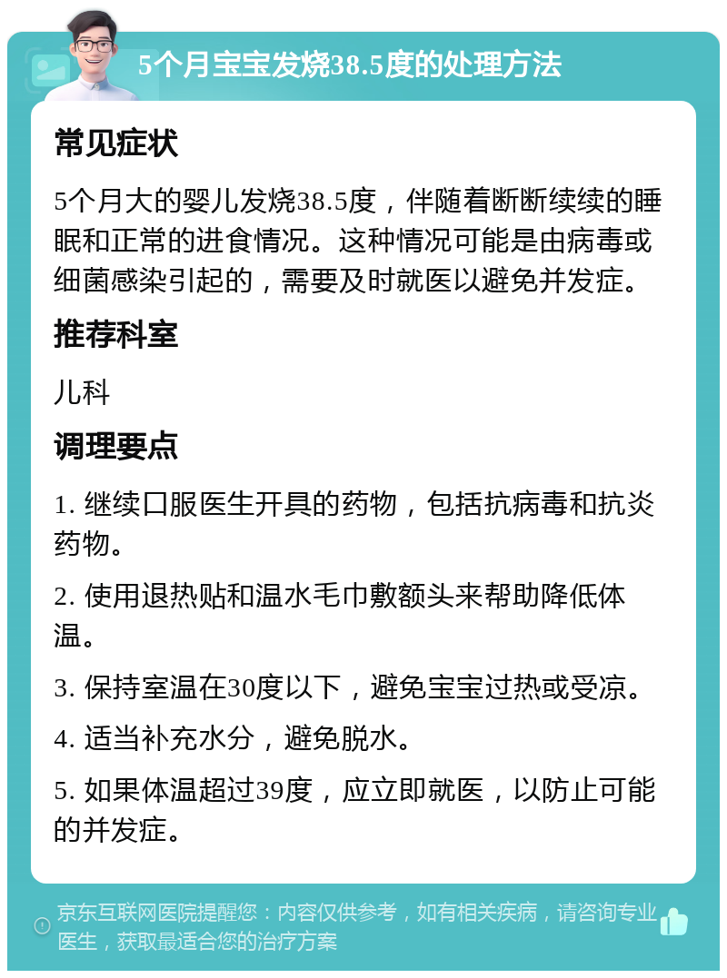 5个月宝宝发烧38.5度的处理方法 常见症状 5个月大的婴儿发烧38.5度，伴随着断断续续的睡眠和正常的进食情况。这种情况可能是由病毒或细菌感染引起的，需要及时就医以避免并发症。 推荐科室 儿科 调理要点 1. 继续口服医生开具的药物，包括抗病毒和抗炎药物。 2. 使用退热贴和温水毛巾敷额头来帮助降低体温。 3. 保持室温在30度以下，避免宝宝过热或受凉。 4. 适当补充水分，避免脱水。 5. 如果体温超过39度，应立即就医，以防止可能的并发症。