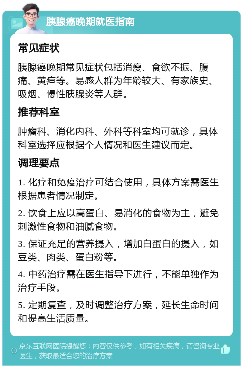 胰腺癌晚期就医指南 常见症状 胰腺癌晚期常见症状包括消瘦、食欲不振、腹痛、黄疸等。易感人群为年龄较大、有家族史、吸烟、慢性胰腺炎等人群。 推荐科室 肿瘤科、消化内科、外科等科室均可就诊，具体科室选择应根据个人情况和医生建议而定。 调理要点 1. 化疗和免疫治疗可结合使用，具体方案需医生根据患者情况制定。 2. 饮食上应以高蛋白、易消化的食物为主，避免刺激性食物和油腻食物。 3. 保证充足的营养摄入，增加白蛋白的摄入，如豆类、肉类、蛋白粉等。 4. 中药治疗需在医生指导下进行，不能单独作为治疗手段。 5. 定期复查，及时调整治疗方案，延长生命时间和提高生活质量。