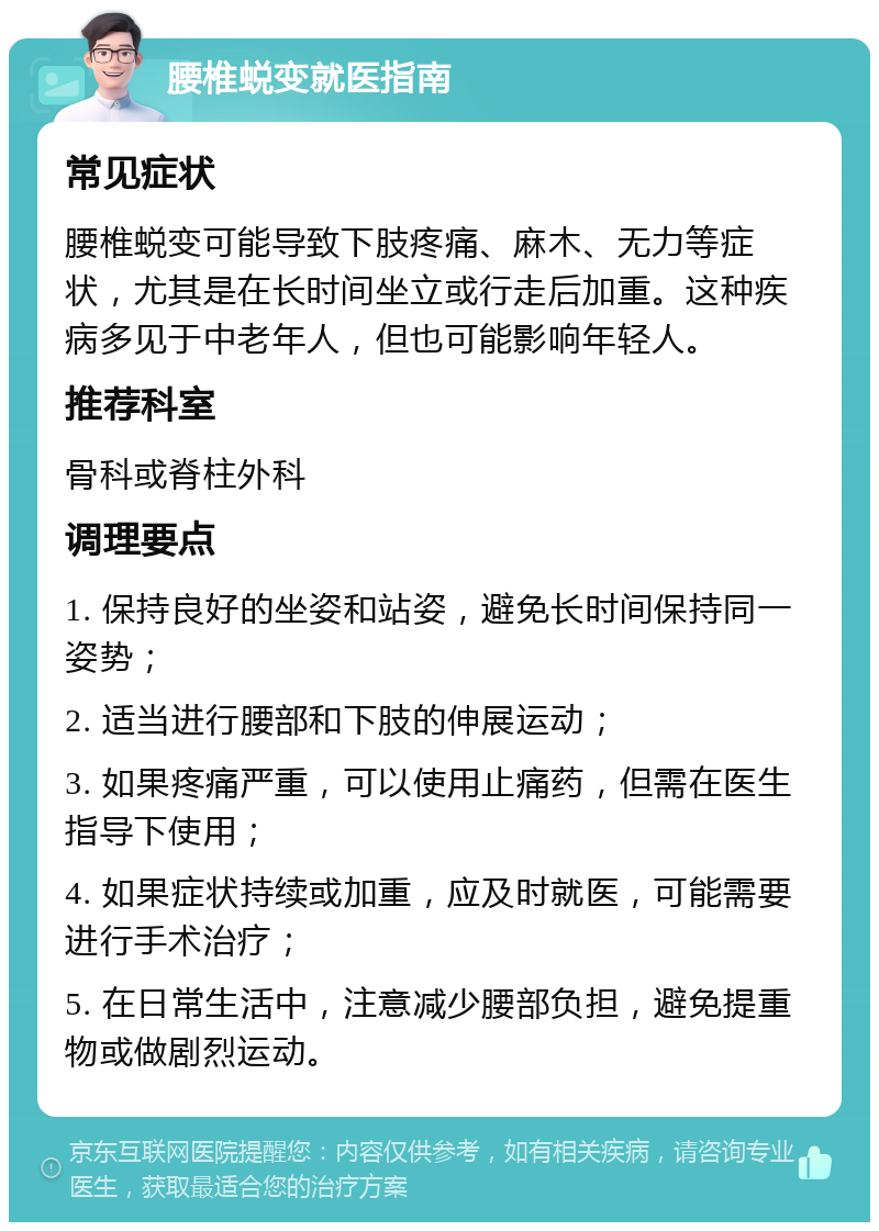 腰椎蜕变就医指南 常见症状 腰椎蜕变可能导致下肢疼痛、麻木、无力等症状，尤其是在长时间坐立或行走后加重。这种疾病多见于中老年人，但也可能影响年轻人。 推荐科室 骨科或脊柱外科 调理要点 1. 保持良好的坐姿和站姿，避免长时间保持同一姿势； 2. 适当进行腰部和下肢的伸展运动； 3. 如果疼痛严重，可以使用止痛药，但需在医生指导下使用； 4. 如果症状持续或加重，应及时就医，可能需要进行手术治疗； 5. 在日常生活中，注意减少腰部负担，避免提重物或做剧烈运动。