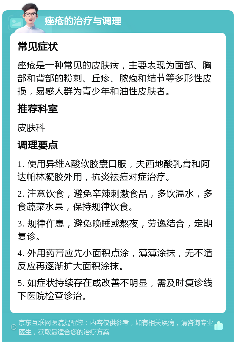 痤疮的治疗与调理 常见症状 痤疮是一种常见的皮肤病，主要表现为面部、胸部和背部的粉刺、丘疹、脓疱和结节等多形性皮损，易感人群为青少年和油性皮肤者。 推荐科室 皮肤科 调理要点 1. 使用异维A酸软胶囊口服，夫西地酸乳膏和阿达帕林凝胶外用，抗炎祛痘对症治疗。 2. 注意饮食，避免辛辣刺激食品，多饮温水，多食蔬菜水果，保持规律饮食。 3. 规律作息，避免晚睡或熬夜，劳逸结合，定期复诊。 4. 外用药膏应先小面积点涂，薄薄涂抹，无不适反应再逐渐扩大面积涂抹。 5. 如症状持续存在或改善不明显，需及时复诊线下医院检查诊治。