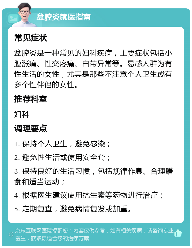 盆腔炎就医指南 常见症状 盆腔炎是一种常见的妇科疾病，主要症状包括小腹涨痛、性交疼痛、白带异常等。易感人群为有性生活的女性，尤其是那些不注意个人卫生或有多个性伴侣的女性。 推荐科室 妇科 调理要点 1. 保持个人卫生，避免感染； 2. 避免性生活或使用安全套； 3. 保持良好的生活习惯，包括规律作息、合理膳食和适当运动； 4. 根据医生建议使用抗生素等药物进行治疗； 5. 定期复查，避免病情复发或加重。