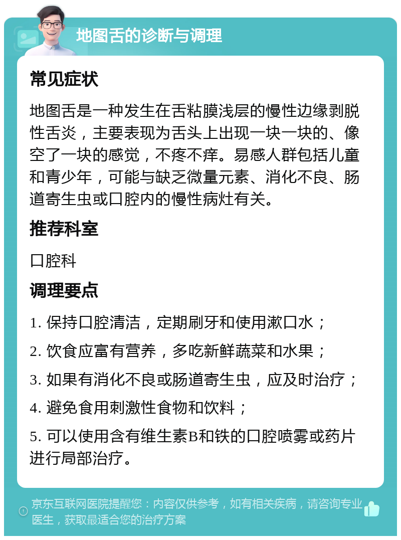 地图舌的诊断与调理 常见症状 地图舌是一种发生在舌粘膜浅层的慢性边缘剥脱性舌炎，主要表现为舌头上出现一块一块的、像空了一块的感觉，不疼不痒。易感人群包括儿童和青少年，可能与缺乏微量元素、消化不良、肠道寄生虫或口腔内的慢性病灶有关。 推荐科室 口腔科 调理要点 1. 保持口腔清洁，定期刷牙和使用漱口水； 2. 饮食应富有营养，多吃新鲜蔬菜和水果； 3. 如果有消化不良或肠道寄生虫，应及时治疗； 4. 避免食用刺激性食物和饮料； 5. 可以使用含有维生素B和铁的口腔喷雾或药片进行局部治疗。