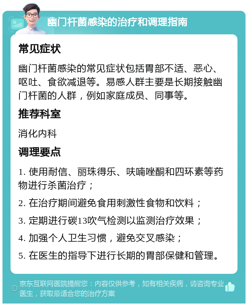 幽门杆菌感染的治疗和调理指南 常见症状 幽门杆菌感染的常见症状包括胃部不适、恶心、呕吐、食欲减退等。易感人群主要是长期接触幽门杆菌的人群，例如家庭成员、同事等。 推荐科室 消化内科 调理要点 1. 使用耐信、丽珠得乐、呋喃唑酮和四环素等药物进行杀菌治疗； 2. 在治疗期间避免食用刺激性食物和饮料； 3. 定期进行碳13吹气检测以监测治疗效果； 4. 加强个人卫生习惯，避免交叉感染； 5. 在医生的指导下进行长期的胃部保健和管理。