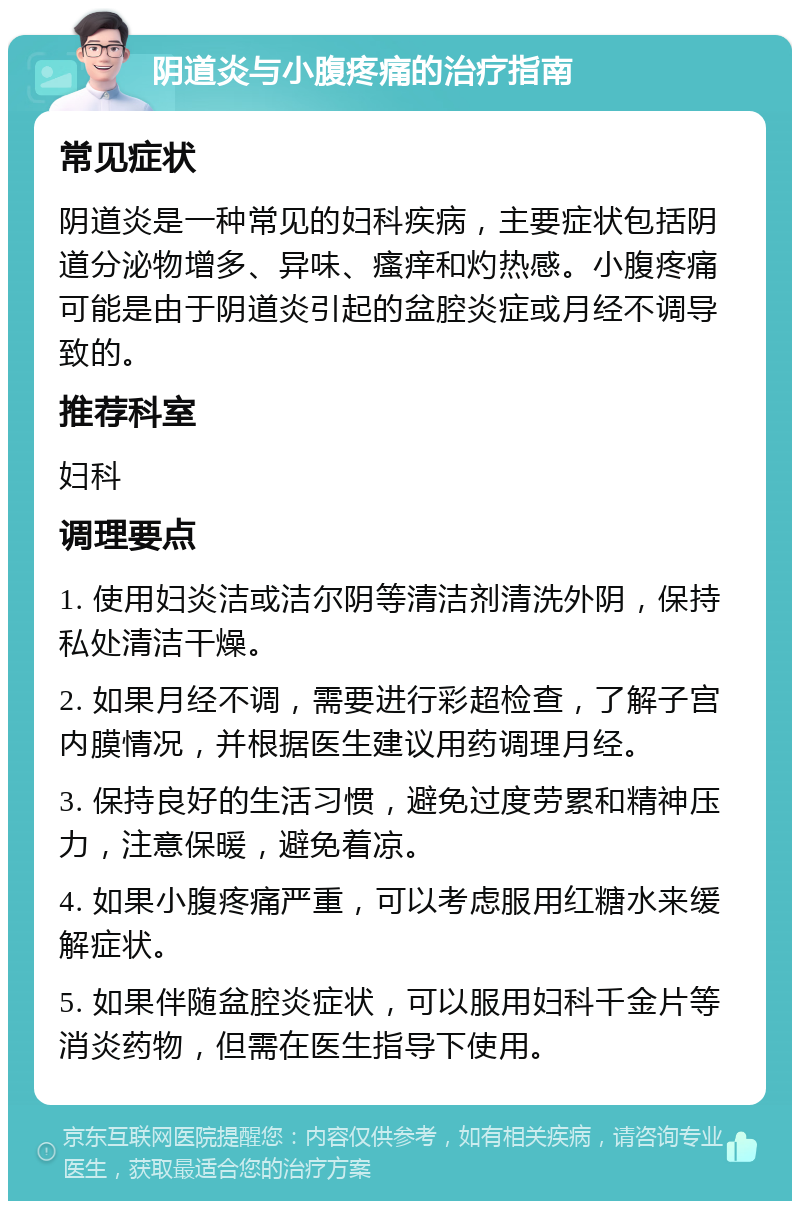 阴道炎与小腹疼痛的治疗指南 常见症状 阴道炎是一种常见的妇科疾病，主要症状包括阴道分泌物增多、异味、瘙痒和灼热感。小腹疼痛可能是由于阴道炎引起的盆腔炎症或月经不调导致的。 推荐科室 妇科 调理要点 1. 使用妇炎洁或洁尔阴等清洁剂清洗外阴，保持私处清洁干燥。 2. 如果月经不调，需要进行彩超检查，了解子宫内膜情况，并根据医生建议用药调理月经。 3. 保持良好的生活习惯，避免过度劳累和精神压力，注意保暖，避免着凉。 4. 如果小腹疼痛严重，可以考虑服用红糖水来缓解症状。 5. 如果伴随盆腔炎症状，可以服用妇科千金片等消炎药物，但需在医生指导下使用。