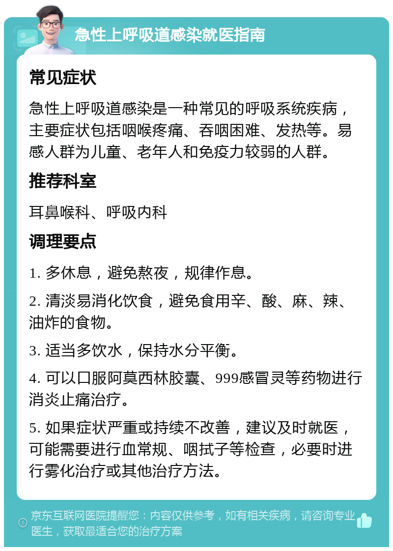 急性上呼吸道感染就医指南 常见症状 急性上呼吸道感染是一种常见的呼吸系统疾病，主要症状包括咽喉疼痛、吞咽困难、发热等。易感人群为儿童、老年人和免疫力较弱的人群。 推荐科室 耳鼻喉科、呼吸内科 调理要点 1. 多休息，避免熬夜，规律作息。 2. 清淡易消化饮食，避免食用辛、酸、麻、辣、油炸的食物。 3. 适当多饮水，保持水分平衡。 4. 可以口服阿莫西林胶囊、999感冒灵等药物进行消炎止痛治疗。 5. 如果症状严重或持续不改善，建议及时就医，可能需要进行血常规、咽拭子等检查，必要时进行雾化治疗或其他治疗方法。