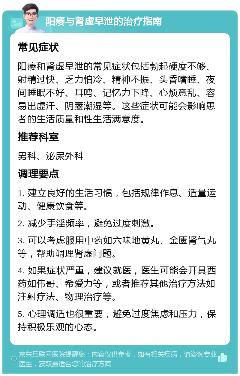 阳痿与肾虚早泄的治疗指南 常见症状 阳痿和肾虚早泄的常见症状包括勃起硬度不够、射精过快、乏力怕冷、精神不振、头昏嗜睡、夜间睡眠不好、耳鸣、记忆力下降、心烦意乱、容易出虚汗、阴囊潮湿等。这些症状可能会影响患者的生活质量和性生活满意度。 推荐科室 男科、泌尿外科 调理要点 1. 建立良好的生活习惯，包括规律作息、适量运动、健康饮食等。 2. 减少手淫频率，避免过度刺激。 3. 可以考虑服用中药如六味地黄丸、金匮肾气丸等，帮助调理肾虚问题。 4. 如果症状严重，建议就医，医生可能会开具西药如伟哥、希爱力等，或者推荐其他治疗方法如注射疗法、物理治疗等。 5. 心理调适也很重要，避免过度焦虑和压力，保持积极乐观的心态。