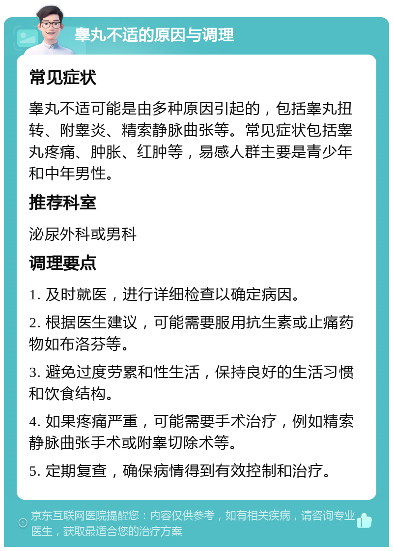 睾丸不适的原因与调理 常见症状 睾丸不适可能是由多种原因引起的，包括睾丸扭转、附睾炎、精索静脉曲张等。常见症状包括睾丸疼痛、肿胀、红肿等，易感人群主要是青少年和中年男性。 推荐科室 泌尿外科或男科 调理要点 1. 及时就医，进行详细检查以确定病因。 2. 根据医生建议，可能需要服用抗生素或止痛药物如布洛芬等。 3. 避免过度劳累和性生活，保持良好的生活习惯和饮食结构。 4. 如果疼痛严重，可能需要手术治疗，例如精索静脉曲张手术或附睾切除术等。 5. 定期复查，确保病情得到有效控制和治疗。