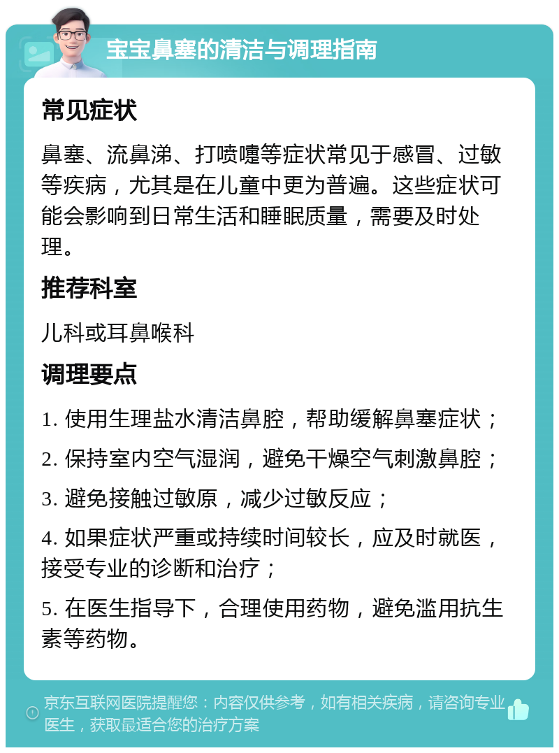 宝宝鼻塞的清洁与调理指南 常见症状 鼻塞、流鼻涕、打喷嚏等症状常见于感冒、过敏等疾病，尤其是在儿童中更为普遍。这些症状可能会影响到日常生活和睡眠质量，需要及时处理。 推荐科室 儿科或耳鼻喉科 调理要点 1. 使用生理盐水清洁鼻腔，帮助缓解鼻塞症状； 2. 保持室内空气湿润，避免干燥空气刺激鼻腔； 3. 避免接触过敏原，减少过敏反应； 4. 如果症状严重或持续时间较长，应及时就医，接受专业的诊断和治疗； 5. 在医生指导下，合理使用药物，避免滥用抗生素等药物。