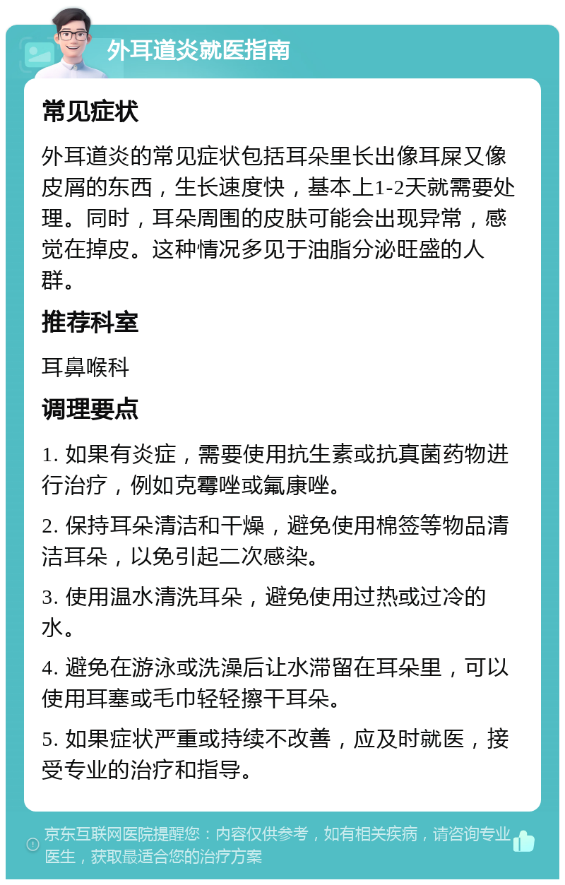 外耳道炎就医指南 常见症状 外耳道炎的常见症状包括耳朵里长出像耳屎又像皮屑的东西，生长速度快，基本上1-2天就需要处理。同时，耳朵周围的皮肤可能会出现异常，感觉在掉皮。这种情况多见于油脂分泌旺盛的人群。 推荐科室 耳鼻喉科 调理要点 1. 如果有炎症，需要使用抗生素或抗真菌药物进行治疗，例如克霉唑或氟康唑。 2. 保持耳朵清洁和干燥，避免使用棉签等物品清洁耳朵，以免引起二次感染。 3. 使用温水清洗耳朵，避免使用过热或过冷的水。 4. 避免在游泳或洗澡后让水滞留在耳朵里，可以使用耳塞或毛巾轻轻擦干耳朵。 5. 如果症状严重或持续不改善，应及时就医，接受专业的治疗和指导。