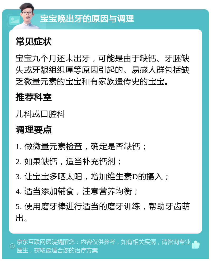 宝宝晚出牙的原因与调理 常见症状 宝宝九个月还未出牙，可能是由于缺钙、牙胚缺失或牙龈组织厚等原因引起的。易感人群包括缺乏微量元素的宝宝和有家族遗传史的宝宝。 推荐科室 儿科或口腔科 调理要点 1. 做微量元素检查，确定是否缺钙； 2. 如果缺钙，适当补充钙剂； 3. 让宝宝多晒太阳，增加维生素D的摄入； 4. 适当添加辅食，注意营养均衡； 5. 使用磨牙棒进行适当的磨牙训练，帮助牙齿萌出。