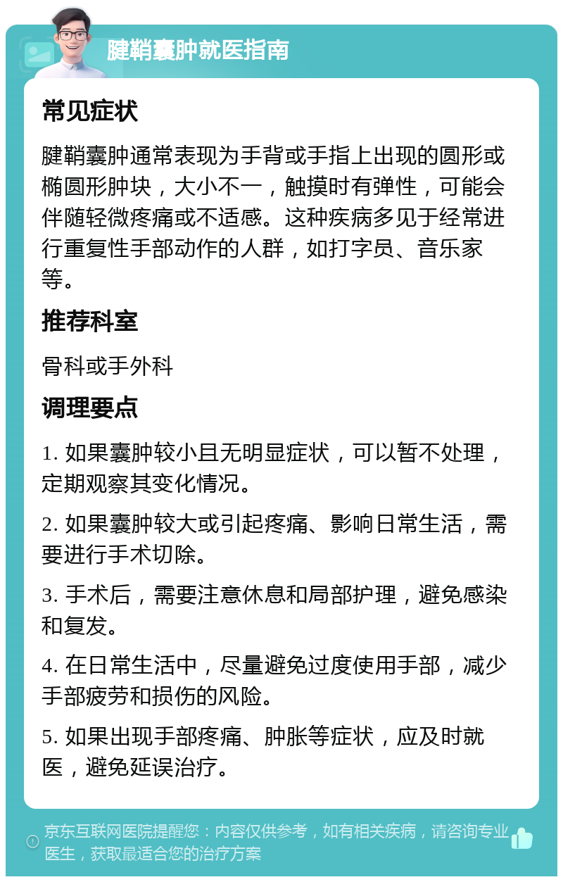 腱鞘囊肿就医指南 常见症状 腱鞘囊肿通常表现为手背或手指上出现的圆形或椭圆形肿块，大小不一，触摸时有弹性，可能会伴随轻微疼痛或不适感。这种疾病多见于经常进行重复性手部动作的人群，如打字员、音乐家等。 推荐科室 骨科或手外科 调理要点 1. 如果囊肿较小且无明显症状，可以暂不处理，定期观察其变化情况。 2. 如果囊肿较大或引起疼痛、影响日常生活，需要进行手术切除。 3. 手术后，需要注意休息和局部护理，避免感染和复发。 4. 在日常生活中，尽量避免过度使用手部，减少手部疲劳和损伤的风险。 5. 如果出现手部疼痛、肿胀等症状，应及时就医，避免延误治疗。