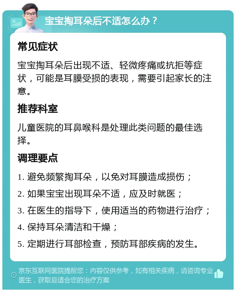 宝宝掏耳朵后不适怎么办？ 常见症状 宝宝掏耳朵后出现不适、轻微疼痛或抗拒等症状，可能是耳膜受损的表现，需要引起家长的注意。 推荐科室 儿童医院的耳鼻喉科是处理此类问题的最佳选择。 调理要点 1. 避免频繁掏耳朵，以免对耳膜造成损伤； 2. 如果宝宝出现耳朵不适，应及时就医； 3. 在医生的指导下，使用适当的药物进行治疗； 4. 保持耳朵清洁和干燥； 5. 定期进行耳部检查，预防耳部疾病的发生。