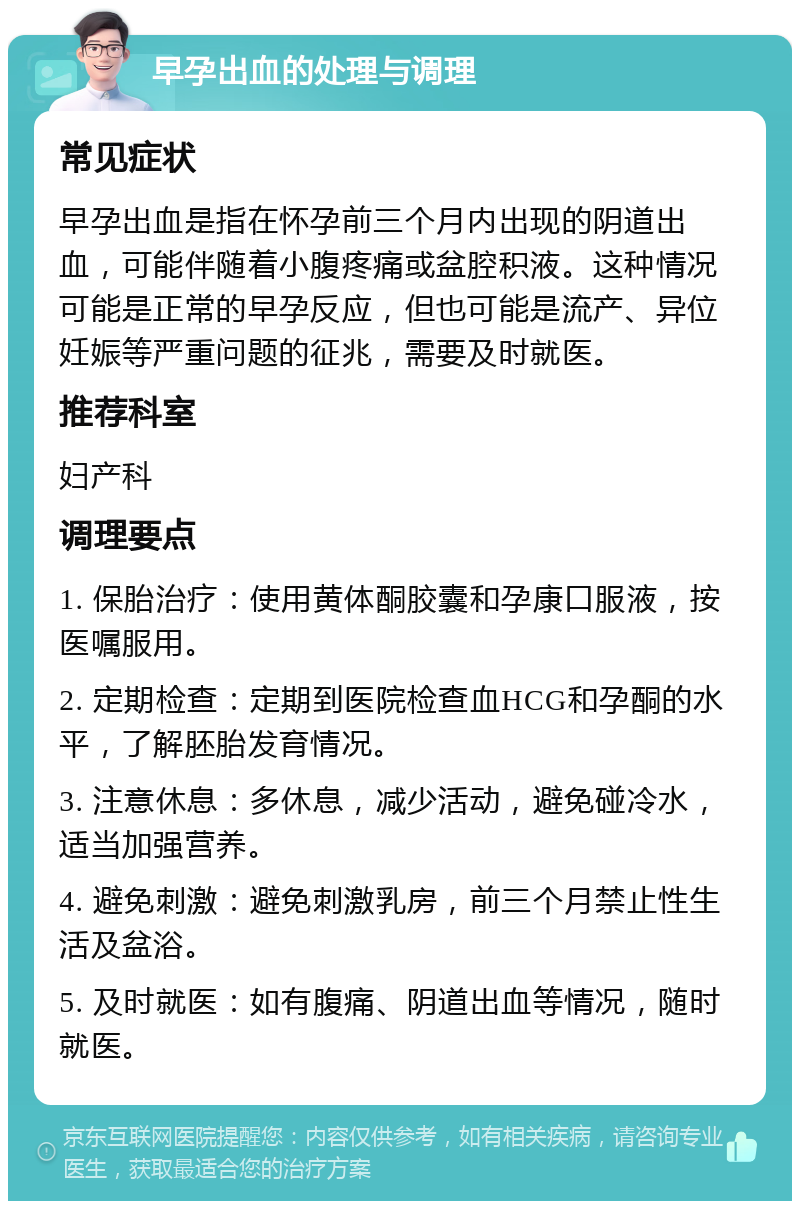 早孕出血的处理与调理 常见症状 早孕出血是指在怀孕前三个月内出现的阴道出血，可能伴随着小腹疼痛或盆腔积液。这种情况可能是正常的早孕反应，但也可能是流产、异位妊娠等严重问题的征兆，需要及时就医。 推荐科室 妇产科 调理要点 1. 保胎治疗：使用黄体酮胶囊和孕康口服液，按医嘱服用。 2. 定期检查：定期到医院检查血HCG和孕酮的水平，了解胚胎发育情况。 3. 注意休息：多休息，减少活动，避免碰冷水，适当加强营养。 4. 避免刺激：避免刺激乳房，前三个月禁止性生活及盆浴。 5. 及时就医：如有腹痛、阴道出血等情况，随时就医。