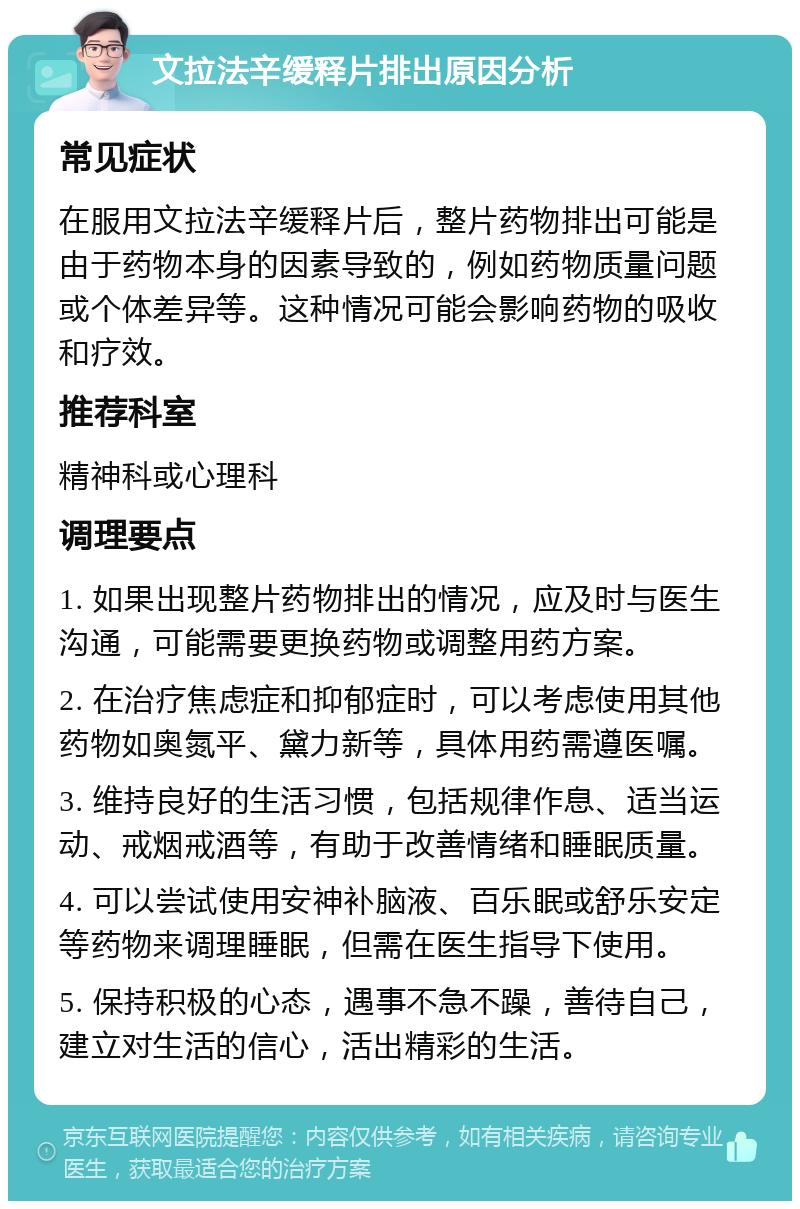 文拉法辛缓释片排出原因分析 常见症状 在服用文拉法辛缓释片后，整片药物排出可能是由于药物本身的因素导致的，例如药物质量问题或个体差异等。这种情况可能会影响药物的吸收和疗效。 推荐科室 精神科或心理科 调理要点 1. 如果出现整片药物排出的情况，应及时与医生沟通，可能需要更换药物或调整用药方案。 2. 在治疗焦虑症和抑郁症时，可以考虑使用其他药物如奥氮平、黛力新等，具体用药需遵医嘱。 3. 维持良好的生活习惯，包括规律作息、适当运动、戒烟戒酒等，有助于改善情绪和睡眠质量。 4. 可以尝试使用安神补脑液、百乐眠或舒乐安定等药物来调理睡眠，但需在医生指导下使用。 5. 保持积极的心态，遇事不急不躁，善待自己，建立对生活的信心，活出精彩的生活。