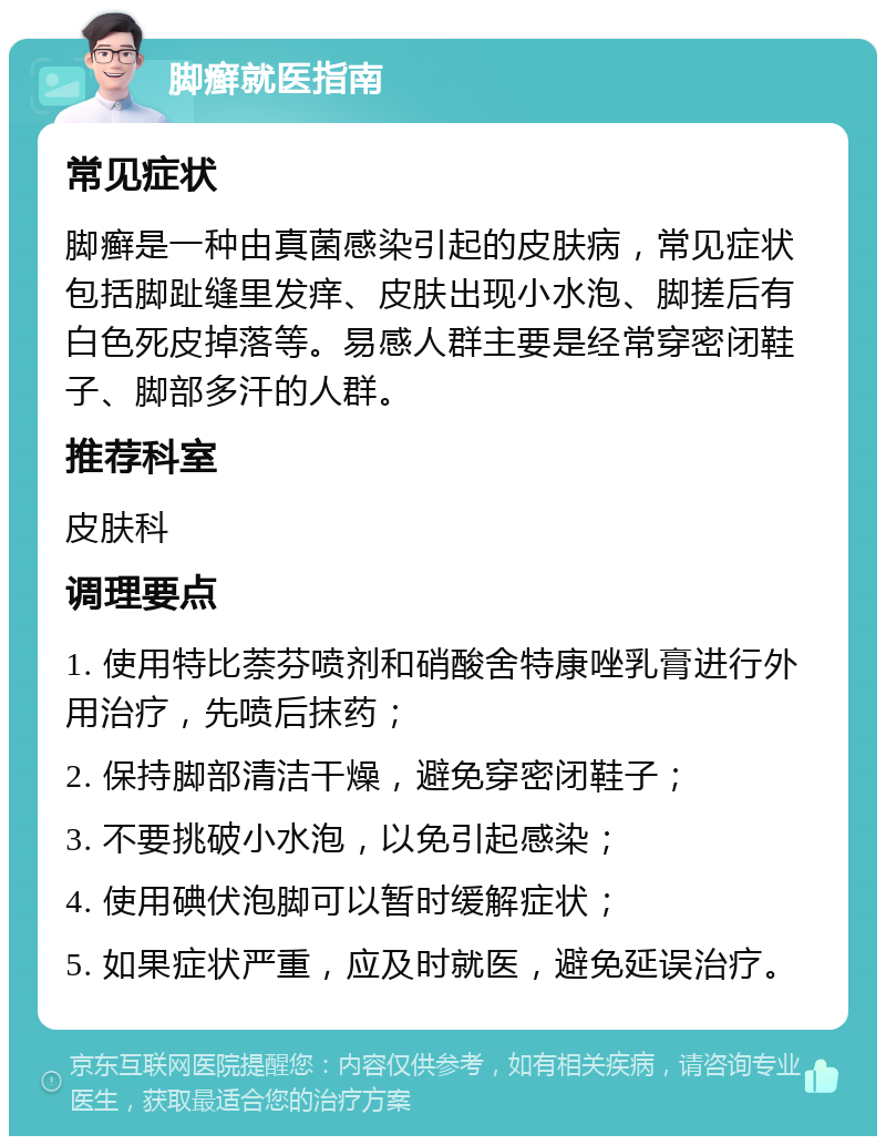 脚癣就医指南 常见症状 脚癣是一种由真菌感染引起的皮肤病，常见症状包括脚趾缝里发痒、皮肤出现小水泡、脚搓后有白色死皮掉落等。易感人群主要是经常穿密闭鞋子、脚部多汗的人群。 推荐科室 皮肤科 调理要点 1. 使用特比萘芬喷剂和硝酸舍特康唑乳膏进行外用治疗，先喷后抹药； 2. 保持脚部清洁干燥，避免穿密闭鞋子； 3. 不要挑破小水泡，以免引起感染； 4. 使用碘伏泡脚可以暂时缓解症状； 5. 如果症状严重，应及时就医，避免延误治疗。