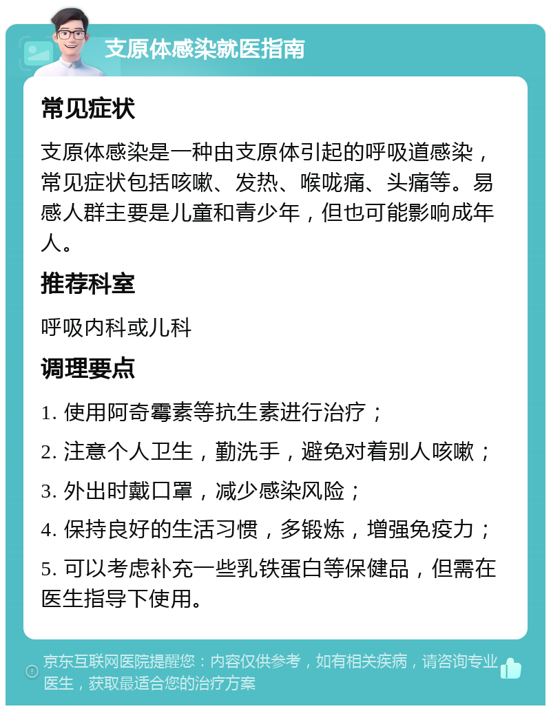 支原体感染就医指南 常见症状 支原体感染是一种由支原体引起的呼吸道感染，常见症状包括咳嗽、发热、喉咙痛、头痛等。易感人群主要是儿童和青少年，但也可能影响成年人。 推荐科室 呼吸内科或儿科 调理要点 1. 使用阿奇霉素等抗生素进行治疗； 2. 注意个人卫生，勤洗手，避免对着别人咳嗽； 3. 外出时戴口罩，减少感染风险； 4. 保持良好的生活习惯，多锻炼，增强免疫力； 5. 可以考虑补充一些乳铁蛋白等保健品，但需在医生指导下使用。