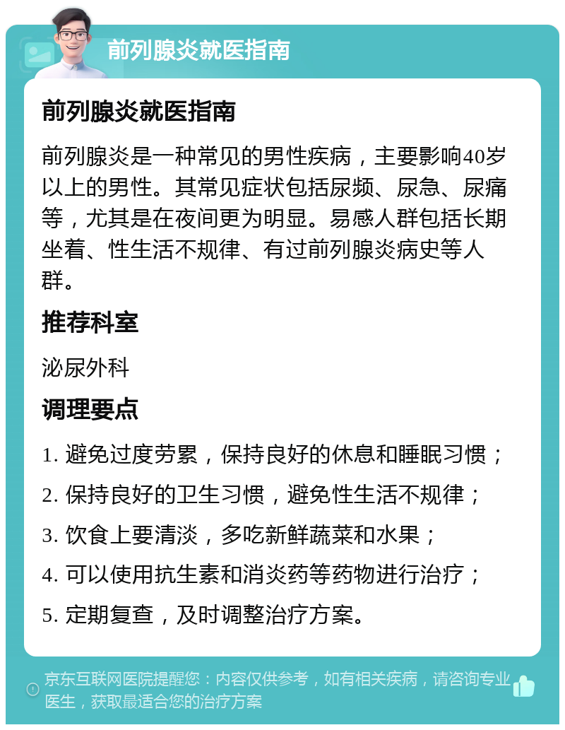 前列腺炎就医指南 前列腺炎就医指南 前列腺炎是一种常见的男性疾病，主要影响40岁以上的男性。其常见症状包括尿频、尿急、尿痛等，尤其是在夜间更为明显。易感人群包括长期坐着、性生活不规律、有过前列腺炎病史等人群。 推荐科室 泌尿外科 调理要点 1. 避免过度劳累，保持良好的休息和睡眠习惯； 2. 保持良好的卫生习惯，避免性生活不规律； 3. 饮食上要清淡，多吃新鲜蔬菜和水果； 4. 可以使用抗生素和消炎药等药物进行治疗； 5. 定期复查，及时调整治疗方案。