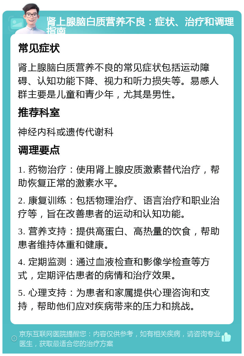 肾上腺脑白质营养不良：症状、治疗和调理指南 常见症状 肾上腺脑白质营养不良的常见症状包括运动障碍、认知功能下降、视力和听力损失等。易感人群主要是儿童和青少年，尤其是男性。 推荐科室 神经内科或遗传代谢科 调理要点 1. 药物治疗：使用肾上腺皮质激素替代治疗，帮助恢复正常的激素水平。 2. 康复训练：包括物理治疗、语言治疗和职业治疗等，旨在改善患者的运动和认知功能。 3. 营养支持：提供高蛋白、高热量的饮食，帮助患者维持体重和健康。 4. 定期监测：通过血液检查和影像学检查等方式，定期评估患者的病情和治疗效果。 5. 心理支持：为患者和家属提供心理咨询和支持，帮助他们应对疾病带来的压力和挑战。