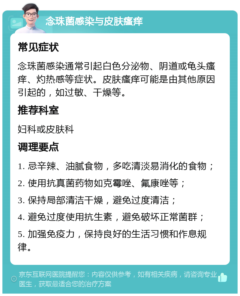 念珠菌感染与皮肤瘙痒 常见症状 念珠菌感染通常引起白色分泌物、阴道或龟头瘙痒、灼热感等症状。皮肤瘙痒可能是由其他原因引起的，如过敏、干燥等。 推荐科室 妇科或皮肤科 调理要点 1. 忌辛辣、油腻食物，多吃清淡易消化的食物； 2. 使用抗真菌药物如克霉唑、氟康唑等； 3. 保持局部清洁干燥，避免过度清洁； 4. 避免过度使用抗生素，避免破坏正常菌群； 5. 加强免疫力，保持良好的生活习惯和作息规律。