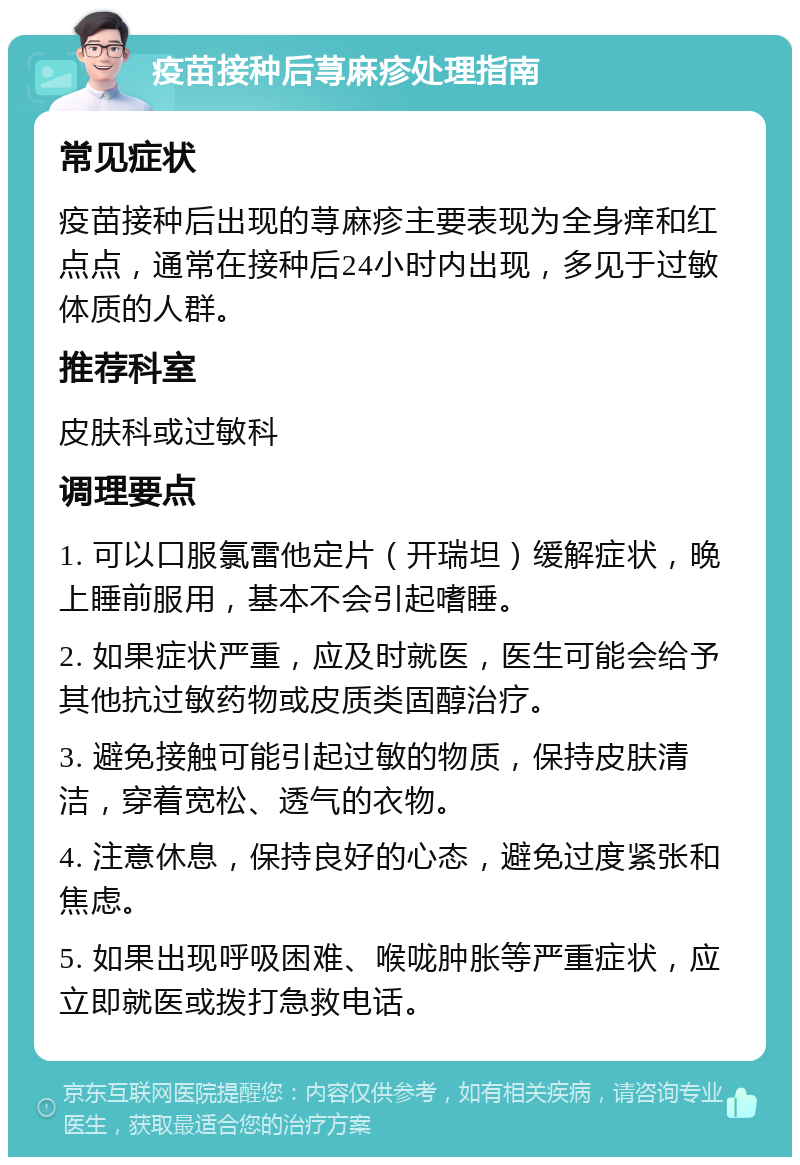 疫苗接种后荨麻疹处理指南 常见症状 疫苗接种后出现的荨麻疹主要表现为全身痒和红点点，通常在接种后24小时内出现，多见于过敏体质的人群。 推荐科室 皮肤科或过敏科 调理要点 1. 可以口服氯雷他定片（开瑞坦）缓解症状，晚上睡前服用，基本不会引起嗜睡。 2. 如果症状严重，应及时就医，医生可能会给予其他抗过敏药物或皮质类固醇治疗。 3. 避免接触可能引起过敏的物质，保持皮肤清洁，穿着宽松、透气的衣物。 4. 注意休息，保持良好的心态，避免过度紧张和焦虑。 5. 如果出现呼吸困难、喉咙肿胀等严重症状，应立即就医或拨打急救电话。