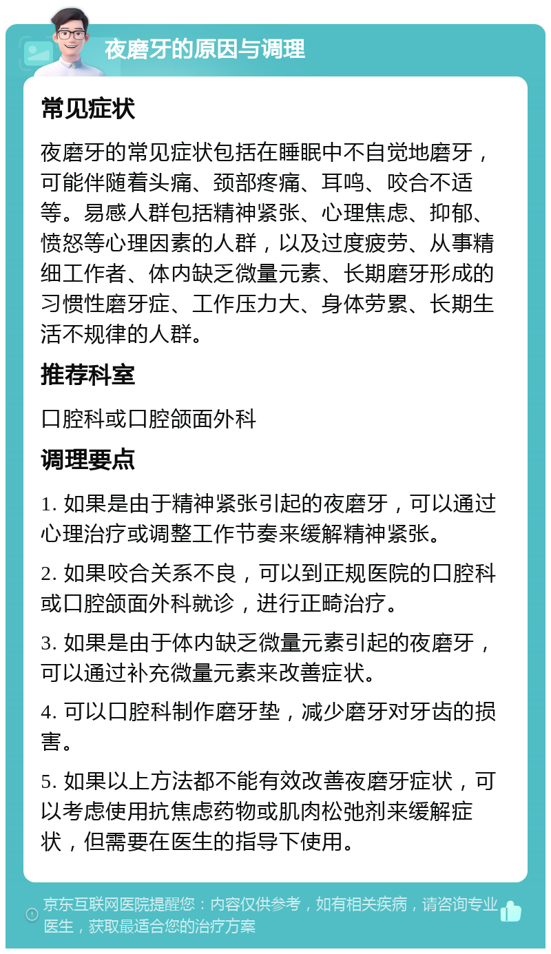 夜磨牙的原因与调理 常见症状 夜磨牙的常见症状包括在睡眠中不自觉地磨牙，可能伴随着头痛、颈部疼痛、耳鸣、咬合不适等。易感人群包括精神紧张、心理焦虑、抑郁、愤怒等心理因素的人群，以及过度疲劳、从事精细工作者、体内缺乏微量元素、长期磨牙形成的习惯性磨牙症、工作压力大、身体劳累、长期生活不规律的人群。 推荐科室 口腔科或口腔颌面外科 调理要点 1. 如果是由于精神紧张引起的夜磨牙，可以通过心理治疗或调整工作节奏来缓解精神紧张。 2. 如果咬合关系不良，可以到正规医院的口腔科或口腔颌面外科就诊，进行正畸治疗。 3. 如果是由于体内缺乏微量元素引起的夜磨牙，可以通过补充微量元素来改善症状。 4. 可以口腔科制作磨牙垫，减少磨牙对牙齿的损害。 5. 如果以上方法都不能有效改善夜磨牙症状，可以考虑使用抗焦虑药物或肌肉松弛剂来缓解症状，但需要在医生的指导下使用。