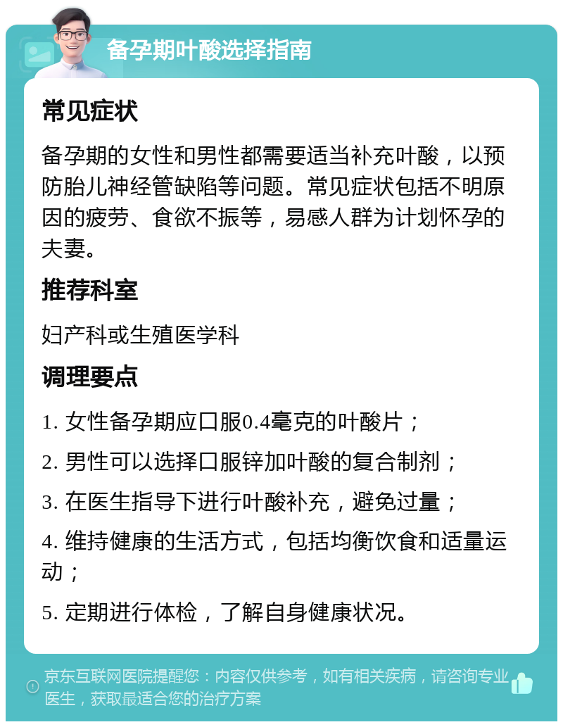 备孕期叶酸选择指南 常见症状 备孕期的女性和男性都需要适当补充叶酸，以预防胎儿神经管缺陷等问题。常见症状包括不明原因的疲劳、食欲不振等，易感人群为计划怀孕的夫妻。 推荐科室 妇产科或生殖医学科 调理要点 1. 女性备孕期应口服0.4毫克的叶酸片； 2. 男性可以选择口服锌加叶酸的复合制剂； 3. 在医生指导下进行叶酸补充，避免过量； 4. 维持健康的生活方式，包括均衡饮食和适量运动； 5. 定期进行体检，了解自身健康状况。