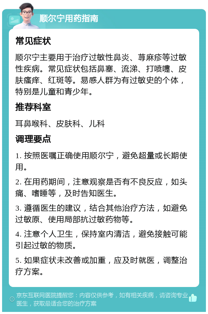 顺尔宁用药指南 常见症状 顺尔宁主要用于治疗过敏性鼻炎、荨麻疹等过敏性疾病。常见症状包括鼻塞、流涕、打喷嚏、皮肤瘙痒、红斑等。易感人群为有过敏史的个体，特别是儿童和青少年。 推荐科室 耳鼻喉科、皮肤科、儿科 调理要点 1. 按照医嘱正确使用顺尔宁，避免超量或长期使用。 2. 在用药期间，注意观察是否有不良反应，如头痛、嗜睡等，及时告知医生。 3. 遵循医生的建议，结合其他治疗方法，如避免过敏原、使用局部抗过敏药物等。 4. 注意个人卫生，保持室内清洁，避免接触可能引起过敏的物质。 5. 如果症状未改善或加重，应及时就医，调整治疗方案。