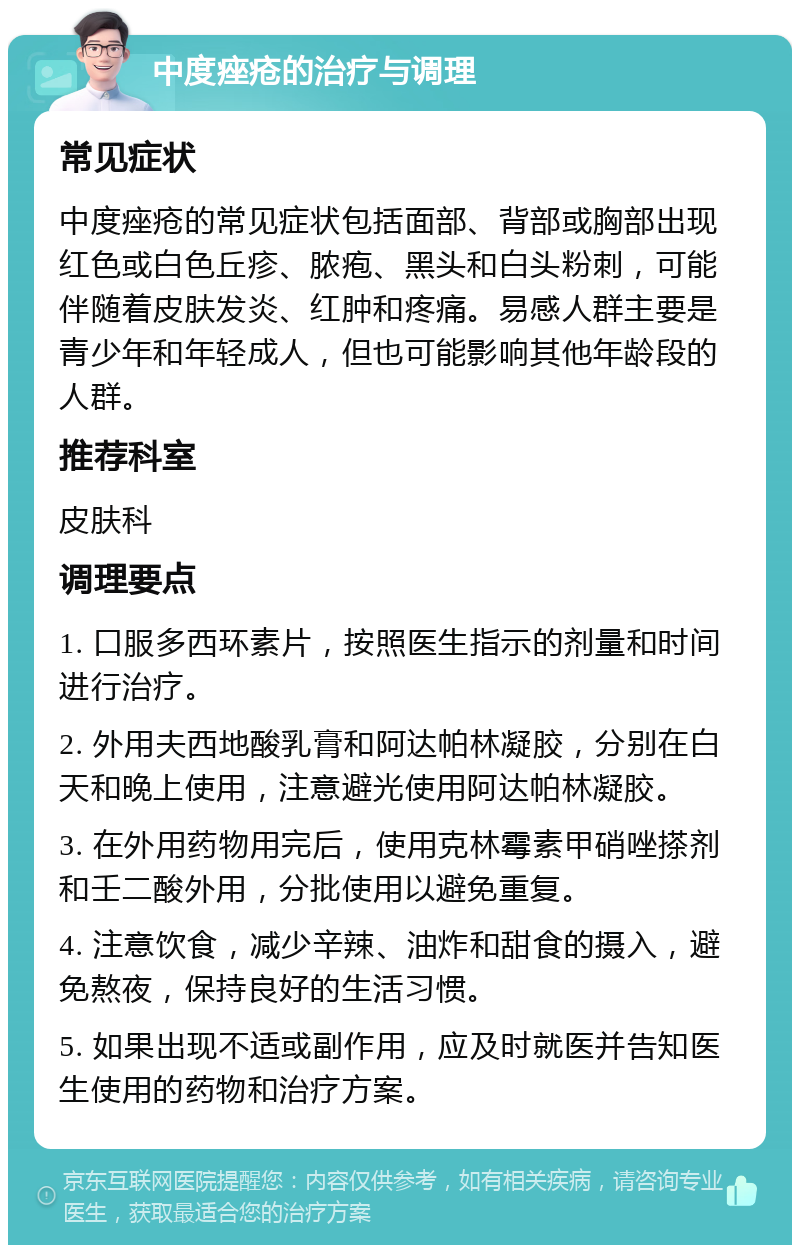 中度痤疮的治疗与调理 常见症状 中度痤疮的常见症状包括面部、背部或胸部出现红色或白色丘疹、脓疱、黑头和白头粉刺，可能伴随着皮肤发炎、红肿和疼痛。易感人群主要是青少年和年轻成人，但也可能影响其他年龄段的人群。 推荐科室 皮肤科 调理要点 1. 口服多西环素片，按照医生指示的剂量和时间进行治疗。 2. 外用夫西地酸乳膏和阿达帕林凝胶，分别在白天和晚上使用，注意避光使用阿达帕林凝胶。 3. 在外用药物用完后，使用克林霉素甲硝唑搽剂和壬二酸外用，分批使用以避免重复。 4. 注意饮食，减少辛辣、油炸和甜食的摄入，避免熬夜，保持良好的生活习惯。 5. 如果出现不适或副作用，应及时就医并告知医生使用的药物和治疗方案。