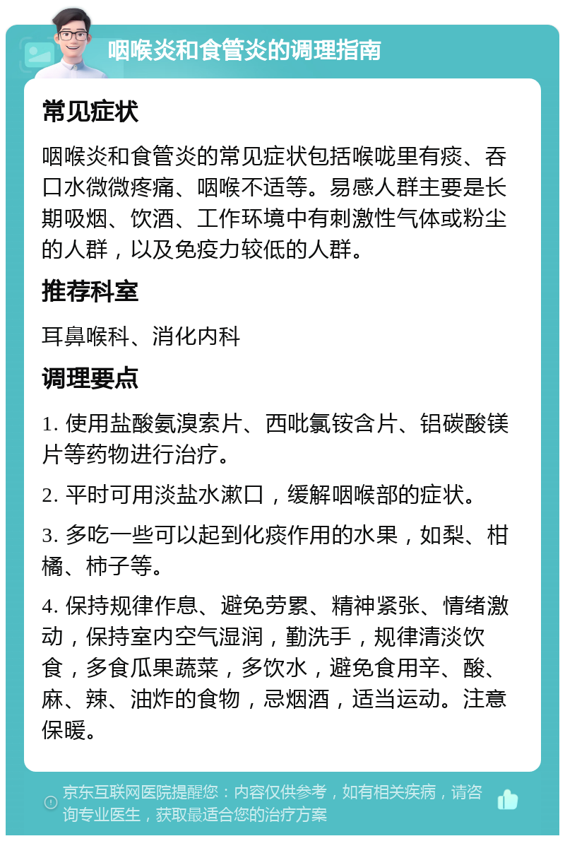 咽喉炎和食管炎的调理指南 常见症状 咽喉炎和食管炎的常见症状包括喉咙里有痰、吞口水微微疼痛、咽喉不适等。易感人群主要是长期吸烟、饮酒、工作环境中有刺激性气体或粉尘的人群，以及免疫力较低的人群。 推荐科室 耳鼻喉科、消化内科 调理要点 1. 使用盐酸氨溴索片、西吡氯铵含片、铝碳酸镁片等药物进行治疗。 2. 平时可用淡盐水漱口，缓解咽喉部的症状。 3. 多吃一些可以起到化痰作用的水果，如梨、柑橘、柿子等。 4. 保持规律作息、避免劳累、精神紧张、情绪激动，保持室内空气湿润，勤洗手，规律清淡饮食，多食瓜果蔬菜，多饮水，避免食用辛、酸、麻、辣、油炸的食物，忌烟酒，适当运动。注意保暖。