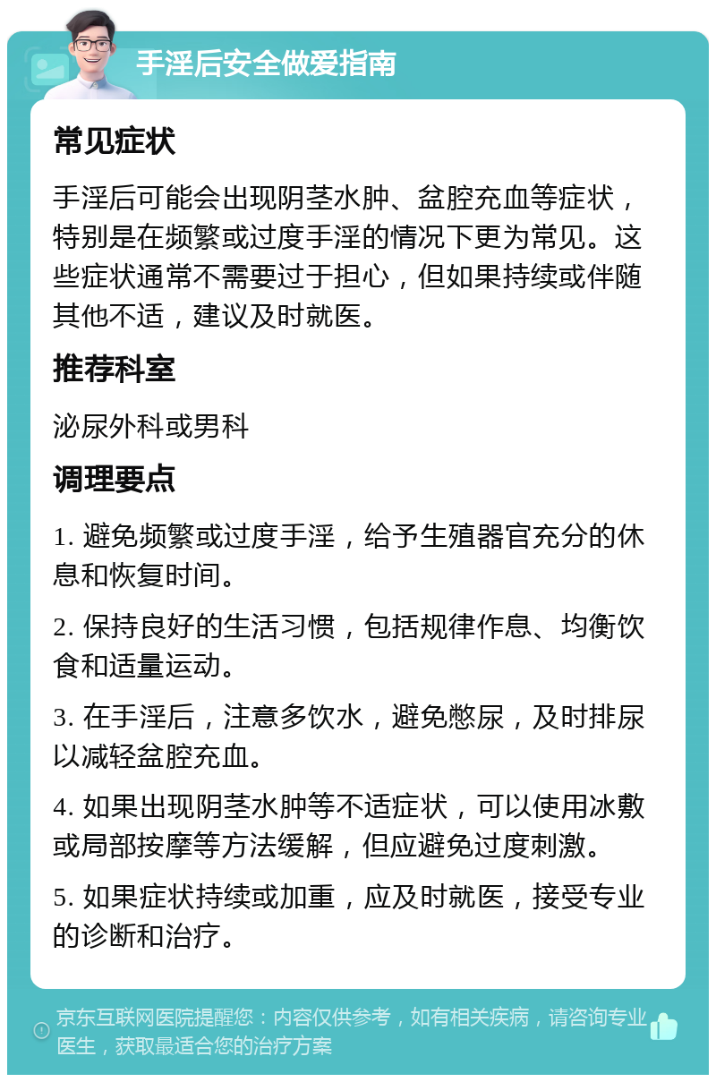 手淫后安全做爱指南 常见症状 手淫后可能会出现阴茎水肿、盆腔充血等症状，特别是在频繁或过度手淫的情况下更为常见。这些症状通常不需要过于担心，但如果持续或伴随其他不适，建议及时就医。 推荐科室 泌尿外科或男科 调理要点 1. 避免频繁或过度手淫，给予生殖器官充分的休息和恢复时间。 2. 保持良好的生活习惯，包括规律作息、均衡饮食和适量运动。 3. 在手淫后，注意多饮水，避免憋尿，及时排尿以减轻盆腔充血。 4. 如果出现阴茎水肿等不适症状，可以使用冰敷或局部按摩等方法缓解，但应避免过度刺激。 5. 如果症状持续或加重，应及时就医，接受专业的诊断和治疗。