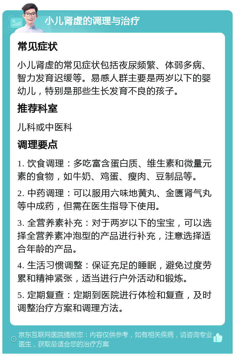 小儿肾虚的调理与治疗 常见症状 小儿肾虚的常见症状包括夜尿频繁、体弱多病、智力发育迟缓等。易感人群主要是两岁以下的婴幼儿，特别是那些生长发育不良的孩子。 推荐科室 儿科或中医科 调理要点 1. 饮食调理：多吃富含蛋白质、维生素和微量元素的食物，如牛奶、鸡蛋、瘦肉、豆制品等。 2. 中药调理：可以服用六味地黄丸、金匮肾气丸等中成药，但需在医生指导下使用。 3. 全营养素补充：对于两岁以下的宝宝，可以选择全营养素冲泡型的产品进行补充，注意选择适合年龄的产品。 4. 生活习惯调整：保证充足的睡眠，避免过度劳累和精神紧张，适当进行户外活动和锻炼。 5. 定期复查：定期到医院进行体检和复查，及时调整治疗方案和调理方法。