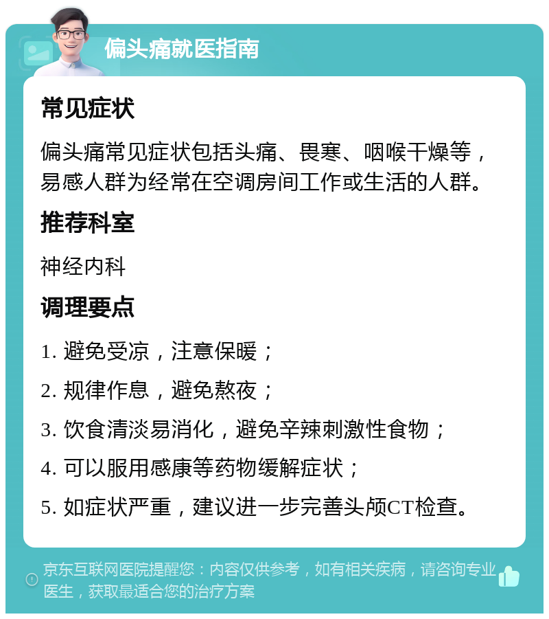 偏头痛就医指南 常见症状 偏头痛常见症状包括头痛、畏寒、咽喉干燥等，易感人群为经常在空调房间工作或生活的人群。 推荐科室 神经内科 调理要点 1. 避免受凉，注意保暖； 2. 规律作息，避免熬夜； 3. 饮食清淡易消化，避免辛辣刺激性食物； 4. 可以服用感康等药物缓解症状； 5. 如症状严重，建议进一步完善头颅CT检查。