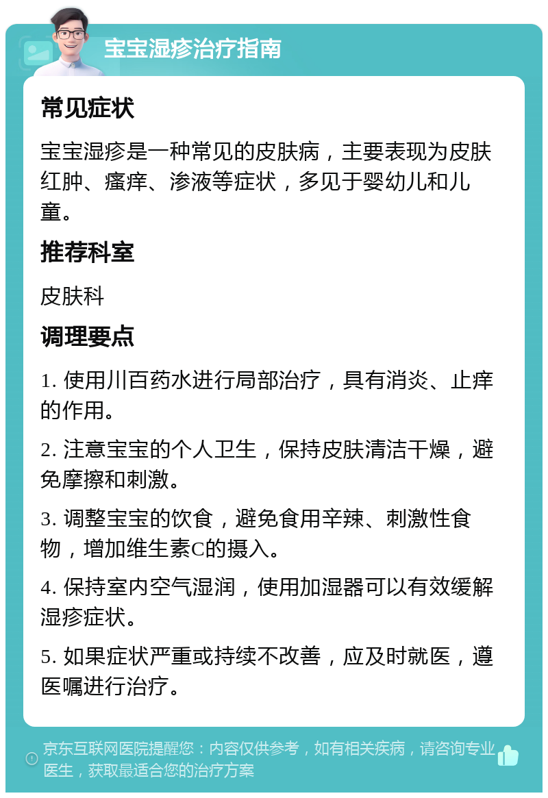 宝宝湿疹治疗指南 常见症状 宝宝湿疹是一种常见的皮肤病，主要表现为皮肤红肿、瘙痒、渗液等症状，多见于婴幼儿和儿童。 推荐科室 皮肤科 调理要点 1. 使用川百药水进行局部治疗，具有消炎、止痒的作用。 2. 注意宝宝的个人卫生，保持皮肤清洁干燥，避免摩擦和刺激。 3. 调整宝宝的饮食，避免食用辛辣、刺激性食物，增加维生素C的摄入。 4. 保持室内空气湿润，使用加湿器可以有效缓解湿疹症状。 5. 如果症状严重或持续不改善，应及时就医，遵医嘱进行治疗。