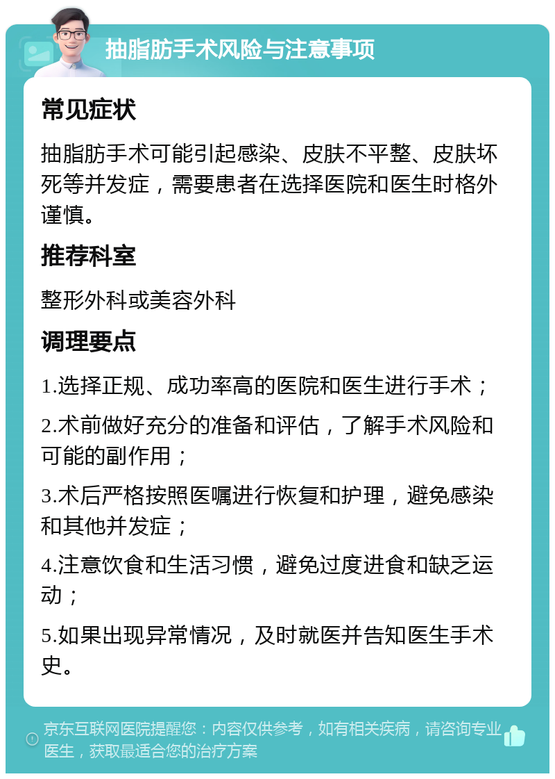 抽脂肪手术风险与注意事项 常见症状 抽脂肪手术可能引起感染、皮肤不平整、皮肤坏死等并发症，需要患者在选择医院和医生时格外谨慎。 推荐科室 整形外科或美容外科 调理要点 1.选择正规、成功率高的医院和医生进行手术； 2.术前做好充分的准备和评估，了解手术风险和可能的副作用； 3.术后严格按照医嘱进行恢复和护理，避免感染和其他并发症； 4.注意饮食和生活习惯，避免过度进食和缺乏运动； 5.如果出现异常情况，及时就医并告知医生手术史。