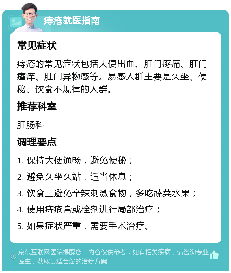 痔疮就医指南 常见症状 痔疮的常见症状包括大便出血、肛门疼痛、肛门瘙痒、肛门异物感等。易感人群主要是久坐、便秘、饮食不规律的人群。 推荐科室 肛肠科 调理要点 1. 保持大便通畅，避免便秘； 2. 避免久坐久站，适当休息； 3. 饮食上避免辛辣刺激食物，多吃蔬菜水果； 4. 使用痔疮膏或栓剂进行局部治疗； 5. 如果症状严重，需要手术治疗。