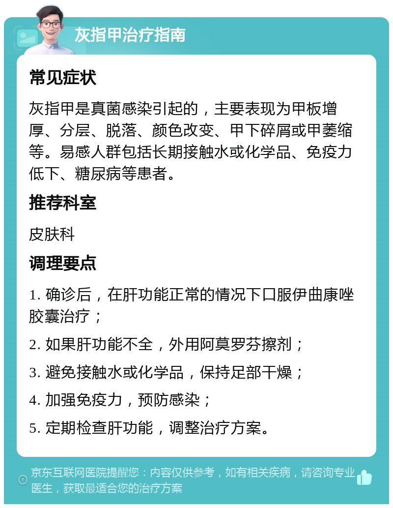 灰指甲治疗指南 常见症状 灰指甲是真菌感染引起的，主要表现为甲板增厚、分层、脱落、颜色改变、甲下碎屑或甲萎缩等。易感人群包括长期接触水或化学品、免疫力低下、糖尿病等患者。 推荐科室 皮肤科 调理要点 1. 确诊后，在肝功能正常的情况下口服伊曲康唑胶囊治疗； 2. 如果肝功能不全，外用阿莫罗芬擦剂； 3. 避免接触水或化学品，保持足部干燥； 4. 加强免疫力，预防感染； 5. 定期检查肝功能，调整治疗方案。