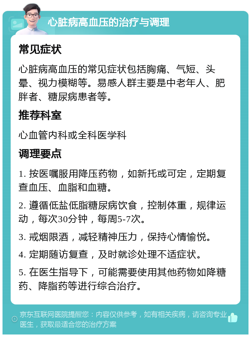 心脏病高血压的治疗与调理 常见症状 心脏病高血压的常见症状包括胸痛、气短、头晕、视力模糊等。易感人群主要是中老年人、肥胖者、糖尿病患者等。 推荐科室 心血管内科或全科医学科 调理要点 1. 按医嘱服用降压药物，如新托或可定，定期复查血压、血脂和血糖。 2. 遵循低盐低脂糖尿病饮食，控制体重，规律运动，每次30分钟，每周5-7次。 3. 戒烟限酒，减轻精神压力，保持心情愉悦。 4. 定期随访复查，及时就诊处理不适症状。 5. 在医生指导下，可能需要使用其他药物如降糖药、降脂药等进行综合治疗。