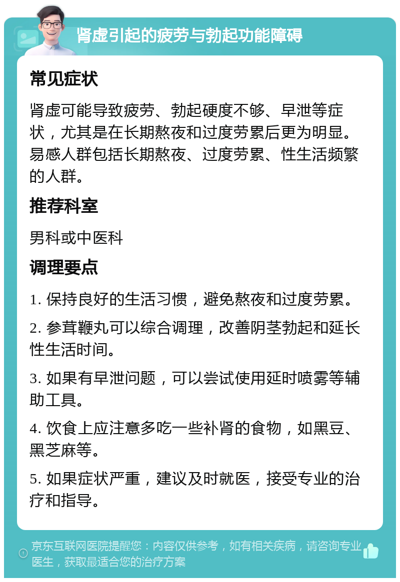 肾虚引起的疲劳与勃起功能障碍 常见症状 肾虚可能导致疲劳、勃起硬度不够、早泄等症状，尤其是在长期熬夜和过度劳累后更为明显。易感人群包括长期熬夜、过度劳累、性生活频繁的人群。 推荐科室 男科或中医科 调理要点 1. 保持良好的生活习惯，避免熬夜和过度劳累。 2. 参茸鞭丸可以综合调理，改善阴茎勃起和延长性生活时间。 3. 如果有早泄问题，可以尝试使用延时喷雾等辅助工具。 4. 饮食上应注意多吃一些补肾的食物，如黑豆、黑芝麻等。 5. 如果症状严重，建议及时就医，接受专业的治疗和指导。