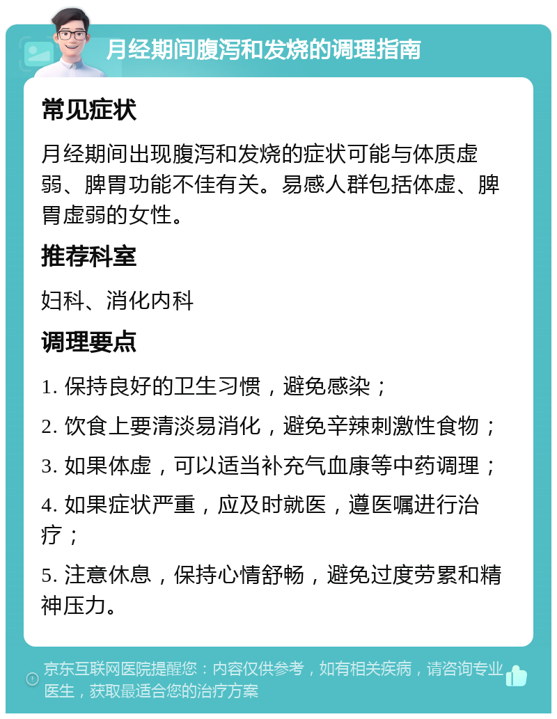 月经期间腹泻和发烧的调理指南 常见症状 月经期间出现腹泻和发烧的症状可能与体质虚弱、脾胃功能不佳有关。易感人群包括体虚、脾胃虚弱的女性。 推荐科室 妇科、消化内科 调理要点 1. 保持良好的卫生习惯，避免感染； 2. 饮食上要清淡易消化，避免辛辣刺激性食物； 3. 如果体虚，可以适当补充气血康等中药调理； 4. 如果症状严重，应及时就医，遵医嘱进行治疗； 5. 注意休息，保持心情舒畅，避免过度劳累和精神压力。